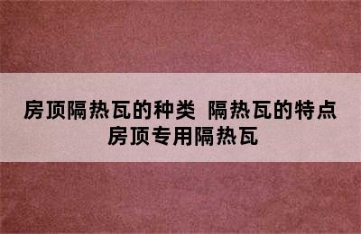 房顶隔热瓦的种类  隔热瓦的特点 房顶专用隔热瓦